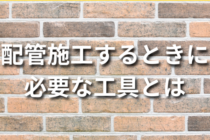 配管を施工するときに必要な工具12選！
